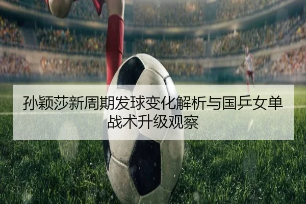 孙颖莎新周期发球变化解析与国乒女单战术升级观察