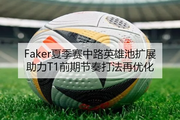 Faker夏季赛中路英雄池扩展助力T1前期节奏打法再优化