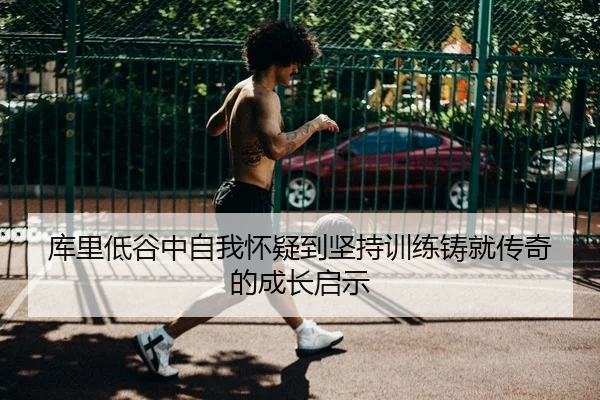 库里低谷中自我怀疑到坚持训练铸就传奇的成长启示