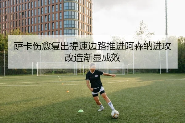 萨卡伤愈复出提速边路推进阿森纳进攻改造渐显成效